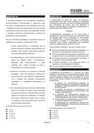 FARMÁCIA 15
2010
EXAME NACIONAL DE DESEMPENHO DOS ESTUDANTES
QUESTÃO 25
A Farmácia Hospitalar tem abrangência assistencial,
qualidade de vida do paciente.
Por ser a Farmácia Hospitalar um importante serviço na
assistência ao paciente, o farmacêutico deve
I. manter relacionamento e cooperação com os
demais serviços do hospital, especialmente com
aqueles cujas funções apresentam interfaces
II. ser responsável por todo o ciclo do medicamento,
desde sua seleção (ativos e fornecedores),
controles, até o último momento, ou seja, a
dispensação e o uso pelo paciente.
III. participar do Serviço de Controle de Infecção
Hospitalar, junto com médicos e enfermeiros,
para promover o uso racional de medicamentos
com a seleção dos produtos farmacêuticos
necessários à assistência farmacêutica do
paciente.
IV.
dentro da unidade de saúde e pela orientação
aos pacientes internos e ambulatoriais, buscando
dos custos, voltando-se também para o ensino
e a pesquisa, que funcionarão como campo de
A I e III.
B II e III.
C I, III e IV.
D I, II e IV.
E II, III e IV.
QUESTÃO 26
A estruturação do plano de ação da assistência
farmacêutica (AF) deve estar centrada nos aspectos
dos indicadores de saúde, que irão direcionar a
seleção, a programação, a aquisição, a distribuição e a
dispensação dos medicamentos.
PORQUE
O planejamento empregado na AF deve prever a
de atenção, tais como a promoção do uso racional
humanos, entre outros, observando as prioridades
Acerca dessas asserções, assinale a opção correta.
A As duas asserções são proposições verdadeiras, e a
B As duas asserções são proposições verdadeiras, mas
C A primeira asserção é uma proposição verdadeira, e
a segunda é uma proposição falsa.
D A primeira asserção é uma proposição falsa, e a
segunda é uma proposição verdadeira.
E As duas asserções são proposições falsas.
QUESTÃO 27
A assistência farmacêutica é o conjunto de ações
voltadas à promoção e à recuperação da saúde, tanto
individual, quanto coletiva, tendo o medicamento como
insumo principal e visando ao seu acesso e ao seu
farmacêutica
I. a seleção de medicamentos baseada na
qualidade, independentemente da regularidade
de fornecimento.
II. a produção de insumos e medicamentos com
controle de qualidade rigoroso dos processos, dos
insumos e dos produtos.
III. a prescrição de medicamentos centrada no
diagnóstico preciso da doença, necessário para
IV. a distribuição dos medicamentos, considerando-
se critérios regionais de necessidades.
V. a dispensação do medicamento, prescrito por
outras orientações.
A I, II e III.
B I, II e V.
C I, IV e V.
D II, III e IV.
E III, IV e V.
 