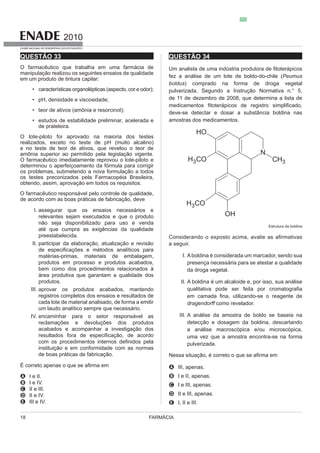 FARMÁCIA18
2010
EXAME NACIONAL DE DESEMPENHO DOS ESTUDANTES
QUESTÃO 33
O farmacêutico que trabalha em uma farmácia de
em um produto de tintura capilar:
pH, densidade e viscosidade;
teor de ativos (amônia e resorcinol);
estudos de estabilidade preliminar, acelerada e
de prateleira.
O lote-piloto foi aprovado na maioria dos testes
e no teste de teor de ativos, que revelou o teor de
amônia superior ao permitido pela legislação vigente.
O farmacêutico imediatamente reprovou o lote-piloto e
determinou o aperfeiçoamento da fórmula para corrigir
os problemas, submetendo a nova formulação a todos
obtendo, assim, aprovação em todos os requisitos.
O farmacêutico responsável pelo controle de qualidade,
de acordo com as boas práticas de fabricação, deve
I. assegurar que os ensaios necessários e
preestabelecida.
II.
matérias-primas, materiais de embalagem,
produtos em processo e produtos acabados,
bem como dos procedimentos relacionados à
área produtiva que garantam a qualidade dos
produtos.
III. aprovar os produtos acabados, mantendo
registros completos dos ensaios e resultados de
cada lote de material analisado, de forma a emitir
IV. encaminhar para o setor responsável as
reclamações e devoluções dos produtos
acabados e acompanhar a investigação dos
instituição e em conformidade com as normas
de boas práticas de fabricação.
A I e II.
B I e IV.
C II e III.
D II e IV.
E III e IV.
QUESTÃO 34
Peumus
boldus) comprado na forma de droga vegetal
deve-se detectar e dosar a substância boldina nas
amostras dos medicamentos.
Estrutura da boldina
a seguir.
I. Aboldina é considerada um marcador, sendo sua
presença necessária para se atestar a qualidade
da droga vegetal.
II. A boldina é um alcaloide e, por isso, sua análise
dragendorff como revelador.
III. A análise da amostra de boldo se baseia na
detecção e dosagem da boldina, descartando
a análise macroscópica e/ou microscópica,
A III, apenas.
B I e II, apenas.
C I e III, apenas.
D II e III, apenas.
E I, II e III.
 