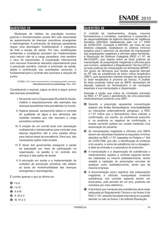 FARMÁCIA 19
2010
EXAME NACIONAL DE DESEMPENHO DOS ESTUDANTES
QUESTÃO 35
Mudanças de hábitos da população humana,
guerras e transformações sociais têm sido associadas
e reemergentes. A prevenção de doenças parasitárias
requer uma abordagem multidisciplinar e integrativa
ambientais e ecológicas precisam ser implementadas
o risco de transmissão. A cooperação internacional
a prevenção primária, visando à promoção da saúde,
aliada à contribuição das autoridades nacionais, é
surtos.
International journal for parasitology. Maio, 2008.
das doenças parasitárias.
I.
doenças parasitárias mais prevalentes no mundo.
II. Higiene pessoal, saneamento básico e controle
de qualidade da água e dos alimentos são
parasitária ambiental.
III. A criação de um comitê local com articulação
multisetorial e interdisciplinar para controlar uma
necessárias ações mais amplas.
IV. É dever dos governantes assegurar a saúde
da população por meio da participação na
serviços e das ações de saúde.
V. A educação em saúde e a implementação de
cuidados de prevenção primários não afetam
emergentes e reemergentes.
A I e II.
B I e IV.
C II e III.
D II, III e V.
E III, IV e V.
QUESTÃO 36
O controle de medicamentos, drogas, insumos
farmacêuticos e correlatos, cosméticos e saneantes é
de responsabilidade da Agência Nacional de Vigilância
Sanitária (ANVISA) estabelecida pela Lei n.º 6360
de 23/09/1976. Compete à ANVISA, por meio de sua
A Resolução de Diretoria Colegiada (RDC n.º 67, de
08/10/2007), que dispõe sobre as boas práticas de
uso humano, estabelece o Regulamento Técnico (RT) e
as boas práticas de manipulação em farmácias (BPMF).
Um grupo de fármacos que recebe especial atenção
(SBIT), pois apresentam estreita margem de segurança
atenção especial do farmacêutico e de condições
especiais à sua manipulação e dispensação.
Assinale a opção que indica as condições previstas
na RDC n.º 67 para o atendimento de uma prescrição
medicamentosa contendo uma SBIT.
A Quando a prescrição apresentar concentração
superior aos limites farmacológicos, incompatibilidade
ou interações potencialmente perigosas, a RDC
n.º 67 indica que o farmacêutico deve solicitar a
receita somente poderá ser aviada mediante uma
B
descritos na RDC n.º 67, baseados na Portaria n.º 344
e do usuário, o nome da substância com a dosagem,
a data da emissão e a assinatura do prescritor.
C A manipulação e a dispensação de substâncias e
medicamentos sujeitos a controle especial devem
vedada a captação de prescrições oriundas de
qualquer outro estabelecimento, ainda que da
mesma empresa.
D A documentação e(ou) registros das preparações
substâncias sob controle especial devem ser
mantidos por meio eletrônico.
E A farmácia que manipula tais substâncias deve estar
RDC n.º 67, estando facultado à farmácia em questão
ução.
 