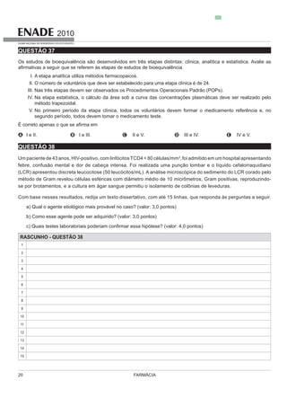 FARMÁCIA20
2010
EXAME NACIONAL DE DESEMPENHO DOS ESTUDANTES
QUESTÃO 37
Os estudos de bioequivalê
I.
II.
III. Nas três etapas devem ser observados os Procedimentos Operacionais Padrão (POPs).
IV.
V.
mar o medicamento teste.
A I e II. B I e III. C II e V. D III e IV. E IV e V.
QUESTÃO 38
3
,foi admitido em um hospital apresentando
(LCR) apresentou discreta leucocitose (50 leucócitos/mL). A análise microscópica do sedimento do LCR corado pelo
se por brotamentos, e a cultura em ágar sangue permitiu o isolamento de colônias de leveduras.
a) Qual o agente etiológico mais provável no caso? (valor: 3,0 pontos)
b) Como esse agente pode ser adquirido? (valor: 3,0 pontos)
RASCUNHO - QUESTÃO 38
1
2
3
4
5
6
7
8
9
10
11
12
13
14
15
 