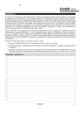 FARMÁCIA 21
2010
EXAME NACIONAL DE DESEMPENHO DOS ESTUDANTES
QUESTÃO 39
formação desses centros, por entender que os CIMs contribuem para elencar os medicamentos que apresentam maior
de atenção à saúde da maioria da população. São selecionados de acordo com a sua relevância na saúde pública,
World Health Organization, 2002).
O Brasil elaborou sua primeira lista de medicamentos essenciais em 1964 e, atualmente, a Relação Nacional de
Medicamentos Essenciais (COMARE), composta por especialistas em seleção de medicamentos e em saúde baseada
em evidências.
3,0 pontos)
Ms. (valor: 4,0 pontos)
RASCUNHO - QUESTÃO 39
1
2
3
4
5
6
7
8
9
10
11
12
13
14
15
 
