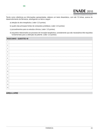 FARMÁCIA 23
2010
EXAME NACIONAL DE DESEMPENHO DOS ESTUDANTES
desenvolvimento de fármacos, abrangendo os itens a seguir:
a) eleição do alvo terapêutico; (valor: 2,5 pontos)
b) quatro das principais fontes de compostos protótipos; (valor: 2,0 pontos)
d) requisitos relacionados ao processo de inovação terapêutica, considerando que são necessários três requisitos
fundamentais para a obtenção da patente. (valor: 2,0 pontos)
RASCUNHO - QUESTÃO 40
1
2
3
4
5
6
7
8
9
10
11
12
13
14
15
ÁREA LIVRE
 