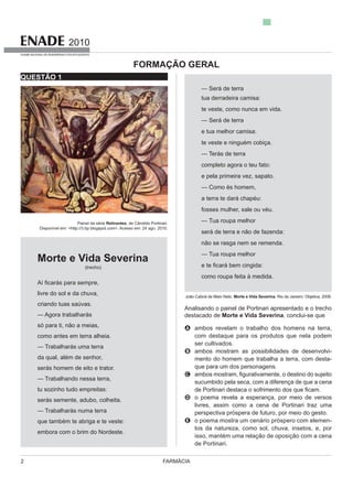 FARMÁCIA2
2010
EXAME NACIONAL DE DESEMPENHO DOS ESTUDANTES
QUESTÃO 1
Painel da série Retirantes, de Cândido Portinari.
Disponível em: <http://3.bp.blogspot.com>. Acesso em: 24 ago. 2010.
Morte e Vida Severina
(trecho)
s para sempre,
livre do sol e da chuva,
criando tuas saúvas.
só para ti, não a meias,
como antes em terra alheia.
da qual, além de senhor,
— Trabalhando nessa terra,
tu sozinho tudo empreitas:
que também te abriga e te veste:
embora com o brim do Nordeste.
tua derradeira camisa:
te veste, como nunca em vida.
e tua melhor camisa:
te veste e ninguém cobiça.
completo agora o teu fato:
e pela primeira vez, sapato.
— Como és homem,
fosses mulher, xale ou véu.
— Tua roupa melhor
não se rasga nem se remenda.
— Tua roupa melhor
como roupa feita à medida.
João Cabral de Melo Neto. Morte e Vida Severina. Rio de Janeiro: Objetiva, 2008.
Analisando o painel de Portinari apresentado e o trecho
destacado de Morte e Vida Severina, conclui-se que
A ambos revelam o trabalho dos homens na terra,
com destaque para os produtos que nela podem
ser cultivados.
B ambos mostram as possibilidades de desenvolvi-
mento do homem que trabalha a terra, com desta-
que para um dos personagens.
C
sucumbido pela seca, com a diferença de que a cena
D o poema revela a esperança, por meio de versos
livres, assim como a cena de Portinari traz uma
perspectiva próspera de futuro, por meio do gesto.
E -
tos da natureza, como sol, chuva, insetos, e, por
isso, mantém uma relação de oposição com a cena
de Portinari.
FORMAÇÃO GERAL
 