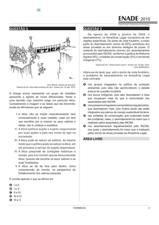 FARMÁCIA 3
2010
EXAME NACIONAL DE DESEMPENHO DOS ESTUDANTES
QUESTÃO 2
Dom Walmor Oliveira de Azevedo.
Disponível em:<http://etica-bioetica.zip.net>. Acesso em: 30 ago. 2010.
A charge acima representa um grupo de cidadãos
pensando e agindo de modo diferenciado, frente a
uma decisão cujo caminho exige um percurso ético.
Considerando a imagem e as ideias que ela transmite,
I. A ética não se impõe imperativamente nem
que escolher por si mesmo os seus valores e
ideias, isto é, praticar a autoética.
II.
por suas ações e pelo seu modo de agir na
sociedade.
III. A ética pode se reduzir ao político, do mesmo
modo que o político pode se reduzir à ética, em
IV. A ética prescinde de condições históricas e
sociais, pois é no homem que se situa a decisão
ética, quando ele escolhe os seus valores e as
V.
compreensão do mundo, na perspectiva do
fortalecimento dos valores pessoais.
A I e II.
B I e V.
C II e IV.
D III e IV.
E III e V.
QUESTÃO 3
De agosto de 2008 a janeiro de 2009, o
desmatamento na Amazônia Legal concentrou-se em
parte do desmatamento (cerca de 80%) aconteceu em
restante do desmatamento ocorreu em assentamentos
promovidos pelo INCRA, conforme a política de Reforma
indígenas (7%).
Disponível em: <www.imazon.org.br>. Acesso em: 26 ago. 2010.
(com adaptações).
o problema do desmatamento na Amazônia Legal
A nos grupos engajados na política de proteção
ambiental, pois eles não aprofundaram o debate
B
que ocupavam mais do que a comunidade dos
assentados pelo INCRA.
C
que desmataram mais, pois muitos ainda não estão
D nas unidades de conservação, que costumam burlar
realizado pelos assentados pelo INCRA.
E nos assentamentos regulamentados pelo INCRA,
nos quais o desmatamento foi maior que o realizado
ÁREA LIVRE
 