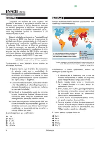 FARMÁCIA4
2010
EXAME NACIONAL DE DESEMPENHO DOS ESTUDANTES
QUESTÃO 4
Conquistar um diploma de curso superior não
garante às mulheres a equiparação salarial com os
homens, como mostra o estudo “Mulher no mercado
de trabalho: perguntas e respostas”, divulgado pelo
nesta segunda-feira, quando se comemora o Dia
Internacional da Mulher.
Segundo o trabalho, embasado na Pesquisa Mensal
de Emprego de 2009, nos diversos grupamentos de
atividade econômica, a escolaridade de nível superior
não aproxima os rendimentos recebidos por homens
No caso do comércio, por exemplo, a diferença de
anos ou mais de estudo é de R$ 616,80 a mais para
os homens. Quando a comparação é feita para o nível
Disponível em: <http://oglobo.globo.com/economia/boachance/
mat/2010/03/08>. Acesso em: 19 out. 2010 (com adaptações).
Considerando o tema abordado acima, analise as
I.
no mundo do trabalho e da busca por uma
das representações de gênero.
II. Conhecer direitos e deveres, no local de trabalho
alteração dos padrões de inserção das mulheres
no mercado de trabalho.
III. No Brasil, a desigualdade social das minorias
circunscrita pelas relações econômicas, mas
IV. Desde a aprovação da Constituição de 1988, tem
havido incremento dos movimentos gerados no
âmbito da sociedade para diminuir ou minimizar
a violência e o preconceito contra a mulher, a
criança, o idoso e o negro.
A I e II.
B II e IV.
C III e IV.
D I, II e III.
E I, III e IV.
QUESTÃO 5
Philippe Rekacewicz (Le Monde Diplomatique). Organização Mundial da
Saúde, 2006. Disponível em: <http://www.google.com.br/mapas>.
Acesso em: 28 ago. 2010.
Considerando o mapa apresentado, analise as
I. A globalização é fenômeno que ocorre de
maneira desigual entre os países, e o progresso
social independe dos avanços econômicos.
II. Existe relação direta entre o crescimento
da ocupação humana e o maior acesso ao
III. Brasil, Rússia, Índia e China, países pertencentes
ao bloco dos emergentes, possuem percentual
da população com acesso ao saneamento
IV.
em geral, em países desenvolvidos.
V. Para se analisar o índice de desenvolvimento
humano (IDH) de um país, deve-se diagnosticar
PIB per capita, a saúde e a educação.
A I e II.
B I e III.
C II e V.
D III e IV.
E IV e V.
 