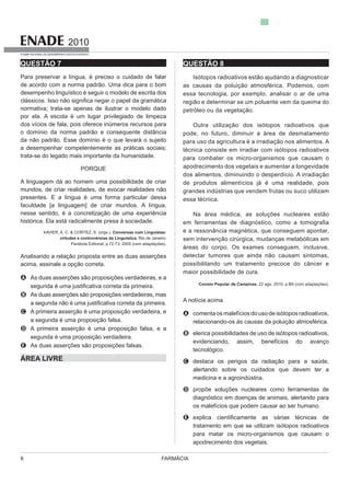 FARMÁCIA6
2010
EXAME NACIONAL DE DESEMPENHO DOS ESTUDANTES
QUESTÃO 7
Para preservar a língua, é preciso o cuidado de falar
de acordo com a norma padrão. Uma dica para o bom
desempenho linguístico é seguir o modelo de escrita dos
normativa; trata-se apenas de ilustrar o modelo dado
por ela. A escola é um lugar privilegiado de limpeza
dos vícios de fala, pois oferece inúmeros recursos para
o domínio da norma padrão e consequente distância
trata-se do legado mais importante da humanidade.
PORQUE
mundos, de criar realidades, de evocar realidades não
presentes. E a língua é uma forma particular dessa
faculdade [a linguagem] de criar mundos. A língua,
nesse sentido, é a concretização de uma experiência
XAVIER, A. C. & CORTEZ, S. (orgs.). Conversas com Linguistas:
virtudes e controvérsias da Linguística. Rio de Janeiro:
Analisando a relação proposta entre as duas asserções
acima, assinale a opção correta.
A As duas asserções são proposições verdadeiras, e a
B As duas asserções são proposições verdadeiras, mas
C A primeira asserção é uma proposição verdadeira, e
a segunda é uma proposição falsa.
D A primeira asserção é uma proposição falsa, e a
segunda é uma proposição verdadeira.
E As duas asserções são proposições falsas.
ÁREA LIVRE
QUESTÃO 8
Isótopos radioativos estão ajudando a diagnosticar
as causas da poluição atmosférica. Podemos, com
essa tecnologia, por exemplo, analisar o ar de uma
região e determinar se um poluente vem da queima do
petróleo ou da vegetação.
Outra utilização dos isótopos radioativos que
para uso da agricultura é a irradiação nos alimentos. A
técnica consiste em irradiar com isótopos radioativos
para combater os micro-organismos que causam o
apodrecimento dos vegetais e aumentar a longevidade
dos alimentos, diminuindo o desperdício. A irradiação
grandes indústrias que vendem frutas ou suco utilizam
essa técnica.
e a ressonância magnética, que conseguem apontar,
sem intervenção cirúrgica, mudanças metabólicas em
detectar tumores que ainda não causam sintomas,
possibilitando um tratamento precoce do câncer e
maior possibilidade de cura.
Correio Popular de Campinas, 22 ago. 2010, p.B9 (com adaptações).
A notícia acima
A comentaosmalefíciosdousodeisótoposradioativos,
relacionando-os às causas da poluição atmosférica.
B elenca possibilidades de uso de isótopos radioativos,
evidenciando, assim, benefícios do avanço
tecnológico.
C destaca os perigos da radiação para a saúde,
alertando sobre os cuidados que devem ter a
medicina e a agroindústria.
D propõe soluções nucleares como ferramentas de
diagnóstico em doenças de animais, alertando para
os malefícios que podem causar ao ser humano.
E
tratamento em que se utilizam isótopos radioativos
para matar os micro-organismos que causam o
apodrecimento dos vegetais.
 