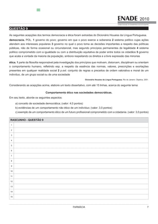 FARMÁCIA 7
2010
EXAME NACIONAL DE DESEMPENHO DOS ESTUDANTES
QUESTÃO 9
As seguintes acepções dos termos democracia e ética foram extraíd
democracia. POL. 1 governo do povo; governo em que o povo exerce a soberania 2 sistema político cujas ações
atendem aos interesses populares 3 governo no qual o povo toma as decisões importantes a respeito das políticas
públicas, não de forma ocasional ou circunstancial, mas segundo princípios permanentes de legalidade 4 sistema
político comprometido com a igualdade ou com a distribuição equitativa de poder entre todos os cidadãos 5 governo
que acata a vontade da maioria da população, embora respeitando os direitos e a livre expressão das minorias
ética. 1
presentes em qualquer realidade social 2 p.ext. conjunto de regras e preceitos de ordem valorativa e moral de um
indivíduo, de um grupo social ou de uma sociedade
Dicionário Houaiss da Língua Portuguesa. Rio de Janeiro: Objetiva, 2001.
Comportamento ético nas sociedades democráticas.
Em seu texto, aborde os seguintes aspectos:
b) evidências de um comportamento não ético de um indivíduo; (valor: 3,0 pontos)
c) exemplo de um comportamento étic
RASCUNHO - QUESTÃO 9
1
2
3
4
6
7
8
9
10
11
12
13
14
 