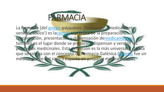 FARMACIA
La farmacia (del griego φάρμακον /fármakon/, 'medicamento,
veneno, tóxico') es laciencia y práctica de la preparación,
conservación, presentación y dispensación demedicamentos;
también es el lugar donde se preparan, dispensan y venden los
productos medicinales. Esta definición es la más universal y clásica
que se solapa con el concepto de Farmacia Galénica (Galeno fue un
médico griego del siglo II experto en preparar medicamentos).1