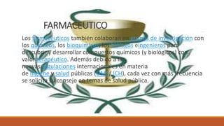 FARMACEUTICO
Los farmacéuticos también colaboran en grupos de investigación con
los químicos, los bioquímicos, los biólogos eingenieros para
descubrir y desarrollar compuestos químicos (y biológicos) con
valor terapéutico. Además debido a las
nuevas regulaciones internacionales en materia
de higiene y salud públicas (OMS/ ICH), cada vez con más frecuencia
se solicita su consejo en temas de salud pública.