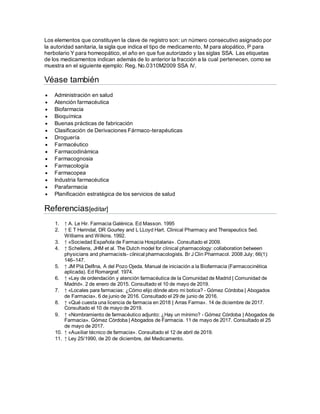 Los elementos que constituyen la clave de registro son: un número consecutivo asignado por
la autoridad sanitaria, la sigla que indica el tipo de medicamento, M para alopático, P para
herbolario Y para homeopático, el año en que fue autorizado y las siglas SSA. Las etiquetas
de los medicamentos indican además de lo anterior la fracción a la cual pertenecen, como se
muestra en el siguiente ejemplo: Reg. No.0310M2009 SSA IV.
Véase también
 Administración en salud
 Atención farmacéutica
 Biofarmacia
 Bioquímica
 Buenas prácticas de fabricación
 Clasificación de Derivaciones Fármaco-terapéuticas
 Droguería
 Farmacéutico
 Farmacodinámica
 Farmacognosia
 Farmacología
 Farmacopea
 Industria farmacéutica
 Parafarmacia
 Planificación estratégica de los servicios de salud
Referencias[editar]
1. ↑ A. Le Hir. Farmacia Galénica. Ed Masson. 1995
2. ↑ E T Herindal, DR Gourley and L LLoyd Hart. Clinical Pharmacy and Therapeutics 5ed.
Williams and Wilkins. 1992.
3. ↑ «Sociedad Española de Farmacia Hospitalaria». Consultado el 2009.
4. ↑ Schellens, JHM et al. The Dutch model for clinical pharmacology: collaboration between
physicians and pharmacists- clinical pharmacologists. Br J Clin Pharmacol. 2008 July; 66(1):
146–147.
5. ↑ JM Plá Delfina, A del Pozo Ojeda. Manual de iniciación a la Biofarmacia (Farmacocinética
aplicada). Ed Romargraf. 1974.
6. ↑ «Ley de ordendación y atención farmacéutica de la Comunidad de Madrid | Comunidad de
Madrid». 2 de enero de 2015. Consultado el 10 de mayo de 2019.
7. ↑ «Locales para farmacias: ¿Cómo elijo dónde abro mi botica? - Gómez Córdoba | Abogados
de Farmacia». 6 de junio de 2016. Consultado el 29 de junio de 2016.
8. ↑ «Qué cuesta una licencia de farmacia en 2018 | Arras Farma». 14 de diciembre de 2017.
Consultado el 10 de mayo de 2019.
9. ↑ «Nombramiento de farmacéutico adjunto: ¿Hay un mínimo? - Gómez Córdoba | Abogados de
Farmacia». Gómez Córdoba | Abogados de Farmacia. 11 de mayo de 2017. Consultado el 25
de mayo de 2017.
10. ↑ «Auxiliar técnico de farmacia». Consultado el 12 de abril de 2019.
11. ↑ Ley 25/1990, de 20 de diciembre, del Medicamento.
 