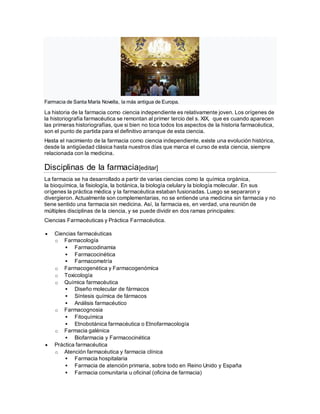 Farmacia de Santa María Novella, la más antigua de Europa.
La historia de la farmacia como ciencia independiente es relativamente joven. Los orígenes de
la historiografía farmacéutica se remontan al primer tercio del s. XIX, que es cuando aparecen
las primeras historiografías, que si bien no toca todos los aspectos de la historia farmacéutica,
son el punto de partida para el definitivo arranque de esta ciencia.
Hasta el nacimiento de la farmacia como ciencia independiente, existe una evolución histórica,
desde la antigüedad clásica hasta nuestros días que marca el curso de esta ciencia, siempre
relacionada con la medicina.
Disciplinas de la farmacia[editar]
La farmacia se ha desarrollado a partir de varias ciencias como la química orgánica,
la bioquímica, la fisiología, la botánica, la biología celulary la biología molecular. En sus
orígenes la práctica médica y la farmacéutica estaban fusionadas. Luego se separaron y
divergieron. Actualmente son complementarias, no se entiende una medicina sin farmacia y no
tiene sentido una farmacia sin medicina. Así, la farmacia es, en verdad, una reunión de
múltiples disciplinas de la ciencia, y se puede dividir en dos ramas principales:
Ciencias Farmacéuticas y Práctica Farmacéutica.
 Ciencias farmacéuticas
o Farmacología
 Farmacodinamia
 Farmacocinética
 Farmacometría
o Farmacogenética y Farmacogenómica
o Toxicología
o Química farmacéutica
 Diseño molecular de fármacos
 Síntesis química de fármacos
 Análisis farmacéutico
o Farmacognosia
 Fitoquímica
 Etnobotánica farmacéutica o Etnofarmacología
o Farmacia galénica
 Biofarmacia y Farmacocinética
 Práctica farmacéutica
o Atención farmacéutica y farmacia clínica
 Farmacia hospitalaria
 Farmacia de atención primaria, sobre todo en Reino Unido y España
 Farmacia comunitaria u oficinal (oficina de farmacia)
 