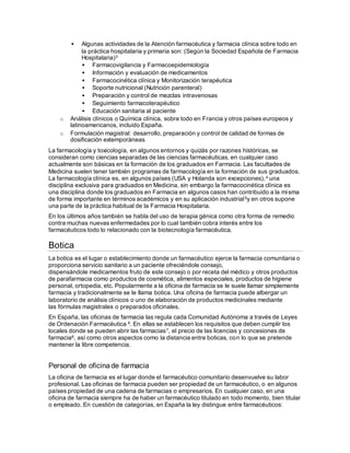  Algunas actividades de la Atención farmacéutica y farmacia clínica sobre todo en
la práctica hospitalaria y primaria son: (Según la Sociedad Española de Farmacia
Hospitalaria)3
 Farmacovigilancia y Farmacoepidemiología
 Información y evaluación de medicamentos
 Farmacocinética clínica y Monitorización terapéutica
 Soporte nutricional (Nutrición parenteral)
 Preparación y control de mezclas intravenosas
 Seguimiento farmacoterapéutico
 Educación sanitaria al paciente
o Análisis clínicos o Química clínica, sobre todo en Francia y otros países europeos y
latinoamericanos, incluido España.
o Formulación magistral: desarrollo, preparación y control de calidad de formas de
dosificación extemporáneas
La farmacología y toxicología, en algunos entornos y quizás por razones históricas, se
consideran como ciencias separadas de las ciencias farmacéuticas, en cualquier caso
actualmente son básicas en la formación de los graduados en Farmacia. Las facultades de
Medicina suelen tener también programas de farmacología en la formación de sus graduados.
La farmacología clínica es, en algunos países (USA y Holanda son excepciones),4 una
disciplina exclusiva para graduados en Medicina, sin embargo la farmacocinética clínica es
una disciplina donde los graduados en Farmacia en algunos casos han contribuido a la misma
de forma importante en términos académicos y en su aplicación industrial5y en otros supone
una parte de la práctica habitual de la Farmacia Hospitalaria.
En los últimos años también se habla del uso de terapia génica como otra forma de remedio
contra muchas nuevas enfermedades por lo cual también cobra interés entre los
farmacéuticos todo lo relacionado con la biotecnología farmacéutica.
Botica
La botica es el lugar o establecimiento donde un farmacéutico ejerce la farmacia comunitaria o
proporciona servicio sanitario a un paciente ofreciéndole consejo,
dispensándole medicamentos fruto de este consejo o por receta del médico y otros productos
de parafarmacia como productos de cosmética, alimentos especiales, productos de higiene
personal, ortopedia, etc. Popularmente a la oficina de farmacia se le suele llamar simplemente
farmacia y tradicionalmente se le llama botica. Una oficina de farmacia puede albergar un
laboratorio de análisis clínicos o uno de elaboración de productos medicinales mediante
las fórmulas magistrales o preparados oficinales.
En España, las oficinas de farmacia las regula cada Comunidad Autónoma a través de Leyes
de Ordenación Farmacéutica 6. En ellas se establecen los requisitos que deben cumplir los
locales donde se pueden abrir las farmacias7, el precio de las licencias y concesiones de
farmacia8, así como otros aspectos como la distancia entre boticas, con lo que se pretende
mantener la libre competencia.
Personal de oficinade farmacia
La oficina de farmacia es el lugar donde el farmacéutico comunitario desenvuelve su labor
profesional. Las oficinas de farmacia pueden ser propiedad de un farmacéutico, o en algunos
países propiedad de una cadena de farmacias o empresarios. En cualquier caso, en una
oficina de farmacia siempre ha de haber un farmacéutico titulado en todo momento, bien titular
o empleado. En cuestión de categorías, en España la ley distingue entre farmacéuticos:
 