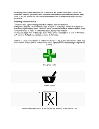 ambiente y evitando la automedicación incontrolada. Así mismo, mediante la custodia del
contenedor, también garantiza que los restos de medicamentos o envases depositados en el
Punto SIGRE no puedan ser extraídos ni manipulados, con el consiguiente riesgo que esto
entrañaría.
Simbología farmacéutica
La farmacia está representada por muchos símbolos. Los más comunes
en Argentina, España y Francia son la Copa de Higía, la cruz griega verde o la cruz pateada,
este último especialmente en los luminosos de las oficinas de farmacia. También existen otros
como el mortero y la maza, el carácter de receta, ℞(recipere), medidas
cónicas, caduceos, Vara de Esculapio o una A roja gótica y estilizada en el caso de Alemania.
La A proviene de Apotheke, vocablo germano de Farmacia.
.
En Chile se utiliza habitualmente el símbolo Rx (Recipe) o Rp, que es la traducción latina, para
encabezar las recetas; ambos corresponden con la expresión latina de la entrega del producto
curativo.

Cruz griega verde

Mortero y pistilo

Símbolo de receta Símbolo de Recipe (Recibe; Tómese) en Recetas de Chile
 