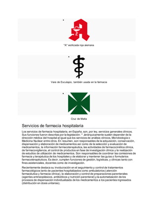 
"A" estilizada roja alemana

Vara de Esculapio, también usada en la farmacia

Cruz de Malta
Servicios de farmacia hospitalaria
Los servicios de farmacia hospitalaria, en España, son, por ley, servicios generales clínicos.
Sus funciones fueron descritas por la legislación.11 Jerárquicamente suelen depender de la
dirección médica del hospital al igual que los servicios de análisis clínicos, Microbiología o
Medicina Nuclear entre otros. En resumen, son responsables de la adquisición, conservación,
dispensación y elaboración de medicamentos así como de la selección y evaluación de
medicamentos, la información farmacoterapéutica, las actividades de farmacocinética clínica,
de farmacovigilancia, el control de productos en fase de investigación clínica y la realización
de estudios de utilización de medicamentos. Son responsables de coordinar las comisiones de
farmacia y terapéutica de los hospitales y de elaborar y mantener las guías o formularios
farmacoterapéuticos. Es decir, cumplen funciones de gestión, logísticas, y clínicas tanto con
fines asistenciales, docentes como de investigación.
Recientemente destaca su involucración en el seguimiento y control de tratamientos
farmacológicos tanto de pacientes hospitalizados como ambulatorios (atención
farmacéutica y farmacia clínica), la elaboración y control de preparaciones parenterales
(agentes antineoplásicos, antibióticos y nutrición parenteral) y la automatización de los
procesos de dispensación individualizada de los medicamentos a los pacientes ingresados
(distribución en dosis unitarias).
 