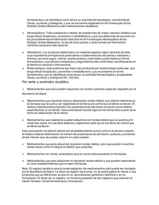 farmacéutica y se identifique como tal por su actividad farmacológica, características
físicas, químicas y biológicas, y que se encuentre registrado en la Farmacopea de los
Estados Unidos Mexicanos para medicamentos alopáticos.
 Homeopáticos: Toda substancia o mezcla de substancias de origen natural o sintético que
tenga efecto terapéutico, preventivo o rehabilitatorio y que sea elaborado de acuerdo con
los procedimientos de fabricación descritos en la Farmacopea Homeopática de los
Estados Unidos Mexicanos, en las de otros países u otras fuentes de información
científica nacional e internacional.
 Herbolarios: Los productos elaborados con material vegetal o algún derivado de éste,
cuyo ingrediente principal es la parte aérea o subterránea de una planta o extractos y
tinturas, así como jugos, resinas, aceites grasos y esenciales, presentados en forma
farmacéutica, cuya eficacia terapéutica y seguridad ha sido confirmada científicamente en
la literatura nacional o internacional.
 Biotecnológico: toda sustancia que haya sido producida por biotecnología molecular, que
tenga efecto terapéutico, preventivo o rehabilita torio, que se presente en forma
farmacéutica, que se identifique como tal por su actividad farmacológica y propiedades
físicas, químicas y biológicas (Art. 222 bis).
Por venta y suministro al público
 Medicamentos que solo pueden adquirirse con receta o permiso especial, expedido por la
Secretaría de Salud.
 Medicamentos que requieren para su adquisición receta médica que deberá retenerse en
la farmacia que la surta y ser registrada en los libros de control que al efecto se lleven. El
médico tratante podrá prescribir dos presentaciones del mismo producto como máximo,
especificando su contenido. Esta prescripción tendrá vigencia de treinta días a partir de la
fecha de elaboración de la misma.
 Medicamentos que solamente pueden adquirirse con receta médica que se podrá surtir
hasta tres veces, la cual debe sellarse y registrarse cada vez en los libros de control que
al efecto se lleven.
Esta prescripción se deberá retener por el establecimiento que la surta en la tercera ocasión;
el médico tratante determinará, el número de presentaciones del mismo producto y contenido
de las mismas que se puedan adquirir en cada ocasión.
 Medicamentos que para adquirirse requieren receta médica, pero que pueden resurtirse
tantas veces como lo indique el médico que prescriba.
 Medicamentos sin receta, amarizados para su venta exclusivamente en farmacias.
 Medicamentos que para adquirirse no requieren receta médica y que pueden expenderse
en otros establecimientos que no sean farmacias.
Nota: El registro sanitario para la comercialización de medicamentos sólo puede ser otorgado
por la Secretaría de Salud. La clave de registro será única, no se podrá aplicar la misma a dos
productos que se diferencien ya sea en su denominación genérica o distintiva o en su
formulación. El titular de un registro, no tendrá la posesión de dos registros que ostenten el
mismo fármaco, forma farmacéutica o formulación.
 