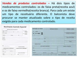 Vendas de produtos controlados – Há dois tipos de
medicamentos controlados: os de faixa preta(receita azul)
e os de faixa vermelha(receita branca). Para cada um existe
um tipo de receituário diferente. O balconista deve
procurar se manter atualizado sobre o tipo de receita
exigida para cada medicamento controlado.
 