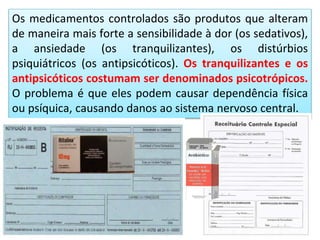 Os medicamentos controlados são produtos que alteram
de maneira mais forte a sensibilidade à dor (os sedativos),
a ansiedade (os tranquilizantes), os distúrbios
psiquiátricos (os antipsicóticos). Os tranquilizantes e os
antipsicóticos costumam ser denominados psicotrópicos.
O problema é que eles podem causar dependência física
ou psíquica, causando danos ao sistema nervoso central.
 