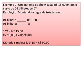 Exemplo 1: Um ingresso de show custa R$ 15,00 então, o
custo de 06 bilhetes será?
Resolução: Montando a regra de três temos:
01 bilhete ______ R$ 15,00
06 bilhetes ______ x
1*X = 6 * 15,00
X= 90,00/1 = R$ 90,00
Método simples: 6/1*15 = R$ 90,00
 