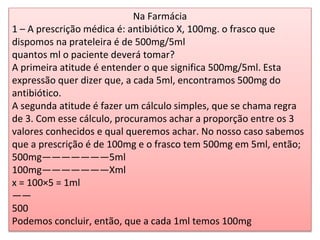 Na Farmácia
1 – A prescrição médica é: antibiótico X, 100mg. o frasco que
dispomos na prateleira é de 500mg/5ml
quantos ml o paciente deverá tomar?
A primeira atitude é entender o que significa 500mg/5ml. Esta
expressão quer dizer que, a cada 5ml, encontramos 500mg do
antibiótico.
A segunda atitude é fazer um cálculo simples, que se chama regra
de 3. Com esse cálculo, procuramos achar a proporção entre os 3
valores conhecidos e qual queremos achar. No nosso caso sabemos
que a prescrição é de 100mg e o frasco tem 500mg em 5ml, então;
500mg———————5ml
100mg———————Xml
x = 100×5 = 1ml
——
500
Podemos concluir, então, que a cada 1ml temos 100mg
 