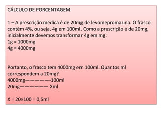 CÁLCULO DE PORCENTAGEM
1 – A prescrição médica é de 20mg de levomepromazina. O frasco
contém 4%, ou seja, 4g em 100ml. Como a prescrição é de 20mg,
inicialmente devemos transformar 4g em mg:
1g = 1000mg
4g = 4000mg
Portanto, o frasco tem 4000mg em 100ml. Quantos ml
correspondem a 20mg?
4000mg—————-100ml
20mg—————— Xml
X = 20×100 = 0,5ml
 
