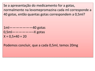 Se a apresentação do medicamento for a gotas,
normalmente na levomepromazina cada ml corresponde a
40 gotas, então quantas gotas correspondem a 0,5ml?
1ml———————40 gotas
0,5ml——————–X gotas
X = 0,5×40 = 20
Podemos concluir, que a cada 0,5ml, temos 20mg
 