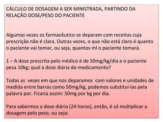 CÁLCULO DE DOSAGEM A SER MINISTRADA, PARTINDO DA
RELAÇÃO DOSE/PESO DO PACIENTE
Algumas vezes os farmacêutico se deparam com receitas cuja
prescrição não é clara. Outras vezes, o que não está claro é quanto
o paciente vai tomar, ou seja, quantos ml o paciente tomará.
1 – A dose prescrita pelo médico é de 50mg/kg/dia e o paciente
pesa 10kg; qual a dose diária do medicamento?
Todas as vezes em que nos deparamos com valores e unidades de
medida entre barras como 50mg/kg, podemos substituí-las pela
palavra por. Ficaria assim: 50mg por kg por dia.
Para sabermos a dose diária (24 horas), então, é só multiplicar a
dosagem pelo peso, ou seja:
 
