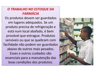 O TRABALHO NO ESTOQUE DA
FARMÁCIA
Os produtos devem ser guardados
em lugares adequados. Se um
produto precisa de refrigeração e
está num local abafado, é bem
provável que estrague. Produtos
sensíveis ou que se quebram com
facilidade não podem ser guardados
abaixo de outros mais pesados.
Esses e outros cuidados são
essenciais para a manutenção das
boas condições dos produtos.
 