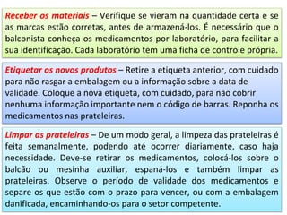Etiquetar os novos produtos – Retire a etiqueta anterior, com cuidado
para não rasgar a embalagem ou a informação sobre a data de
validade. Coloque a nova etiqueta, com cuidado, para não cobrir
nenhuma informação importante nem o código de barras. Reponha os
medicamentos nas prateleiras.
Limpar as prateleiras – De um modo geral, a limpeza das prateleiras é
feita semanalmente, podendo até ocorrer diariamente, caso haja
necessidade. Deve-se retirar os medicamentos, colocá-los sobre o
balcão ou mesinha auxiliar, espaná-los e também limpar as
prateleiras. Observe o período de validade dos medicamentos e
separe os que estão com o prazo para vencer, ou com a embalagem
danificada, encaminhando-os para o setor competente.
Receber os materiais – Verifique se vieram na quantidade certa e se
as marcas estão corretas, antes de armazená-los. É necessário que o
balconista conheça os medicamentos por laboratório, para facilitar a
sua identificação. Cada laboratório tem uma ficha de controle própria.
 