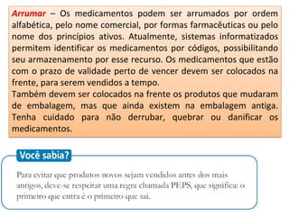 Arrumar – Os medicamentos podem ser arrumados por ordem
alfabética, pelo nome comercial, por formas farmacêuticas ou pelo
nome dos princípios ativos. Atualmente, sistemas informatizados
permitem identificar os medicamentos por códigos, possibilitando
seu armazenamento por esse recurso. Os medicamentos que estão
com o prazo de validade perto de vencer devem ser colocados na
frente, para serem vendidos a tempo.
Também devem ser colocados na frente os produtos que mudaram
de embalagem, mas que ainda existem na embalagem antiga.
Tenha cuidado para não derrubar, quebrar ou danificar os
medicamentos.
 