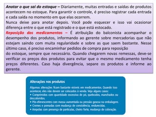 Anotar o que sai do estoque – Diariamente, muitas entradas e saídas de produtos
acontecem no estoque. Para garantir o controle, é preciso registrar cada entrada
e cada saída no momento em que elas ocorrem.
Nunca deixe para anotar depois. Você pode esquecer e isso vai ocasionar
diferença entre o que está registrado e o que está estocado.
Reposição dos medicamentos – É atribuição do balconista acompanhar o
desempenho dos produtos, informando ao gerente sobre mercadorias que não
estejam saindo com muita regularidade e sobre as que saem bastante. Nesse
último caso, é preciso encaminhar pedidos de compra para reposição
do estoque, sempre que necessário. Quando chegarem novas remessas, deve-se
verificar os preços dos produtos para evitar que o mesmo medicamento tenha
preços diferentes. Caso haja divergência, separe os produtos e informe ao
gerente.
 