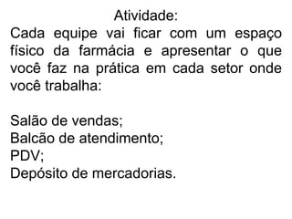 Atividade:
Cada equipe vai ficar com um espaço
físico da farmácia e apresentar o que
você faz na prática em cada setor onde
você trabalha:
Salão de vendas;
Balcão de atendimento;
PDV;
Depósito de mercadorias.
 