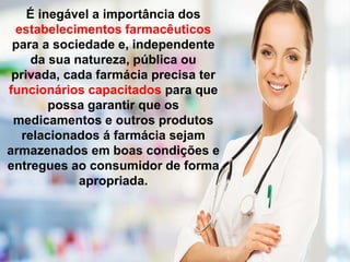 É inegável a importância dos
estabelecimentos farmacêuticos
para a sociedade e, independente
da sua natureza, pública ou
privada, cada farmácia precisa ter
funcionários capacitados para que
possa garantir que os
medicamentos e outros produtos
relacionados á farmácia sejam
armazenados em boas condições e
entregues ao consumidor de forma
apropriada.
 