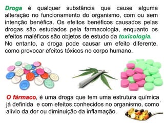 Droga é qualquer substância que cause alguma
alteração no funcionamento do organismo, com ou sem
intenção benéfica. Os efeitos benéficos causados pelas
drogas são estudados pela farmacologia, enquanto os
efeitos maléficos são objetos de estudo da toxicologia.
No entanto, a droga pode causar um efeito diferente,
como provocar efeitos tóxicos no corpo humano.
O fármaco, é uma droga que tem uma estrutura química
já definida e com efeitos conhecidos no organismo, como
alívio da dor ou diminuição da inflamação.
 