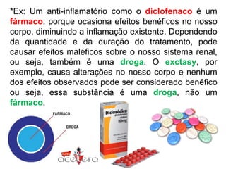 *Ex: Um anti-inflamatório como o diclofenaco é um
fármaco, porque ocasiona efeitos benéficos no nosso
corpo, diminuindo a inflamação existente. Dependendo
da quantidade e da duração do tratamento, pode
causar efeitos maléficos sobre o nosso sistema renal,
ou seja, também é uma droga. O exctasy, por
exemplo, causa alterações no nosso corpo e nenhum
dos efeitos observados pode ser considerado benéfico
ou seja, essa substância é uma droga, não um
fármaco.
 