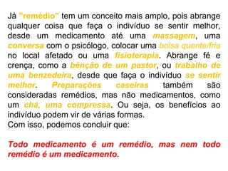 Já "remédio" tem um conceito mais amplo, pois abrange
qualquer coisa que faça o indivíduo se sentir melhor,
desde um medicamento até uma massagem, uma
conversa com o psicólogo, colocar uma bolsa quente/fria
no local afetado ou uma fisioterapia. Abrange fé e
crença, como a bênção de um pastor, ou trabalho de
uma benzedeira, desde que faça o indivíduo se sentir
melhor. Preparações caseiras também são
consideradas remédios, mas não medicamentos, como
um chá, uma compressa. Ou seja, os benefícios ao
indivíduo podem vir de várias formas.
Com isso, podemos concluir que:
Todo medicamento é um remédio, mas nem todo
remédio é um medicamento.
 