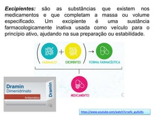 Excipientes: são as substâncias que existem nos
medicamentos e que completam a massa ou volume
especificado. Um excipiente é uma sustância
farmacologicamente inativa usada como veículo para o
princípio ativo, ajudando na sua preparação ou estabilidade.
https://www.youtube.com/watch?v=sefx_guAUKs
 