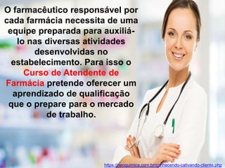 O farmacêutico responsável por
cada farmácia necessita de uma
equipe preparada para auxiliá-
lo nas diversas atividades
desenvolvidas no
estabelecimento. Para isso o
Curso de Atendente de
Farmácia pretende oferecer um
aprendizado de qualificação
que o prepare para o mercado
de trabalho.
https://neoquimica.com.br/conhecendo-cativando-cliente.php
 