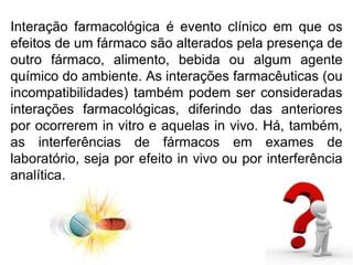 Interação farmacológica é evento clínico em que os
efeitos de um fármaco são alterados pela presença de
outro fármaco, alimento, bebida ou algum agente
químico do ambiente. As interações farmacêuticas (ou
incompatibilidades) também podem ser consideradas
interações farmacológicas, diferindo das anteriores
por ocorrerem in vitro e aquelas in vivo. Há, também,
as interferências de fármacos em exames de
laboratório, seja por efeito in vivo ou por interferência
analítica.
 