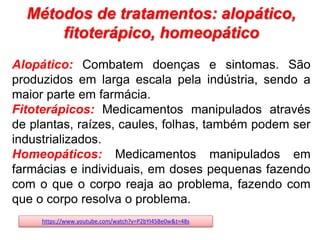 Métodos de tratamentos: alopático,
fitoterápico, homeopático
Alopático: Combatem doenças e sintomas. São
produzidos em larga escala pela indústria, sendo a
maior parte em farmácia.
Fitoterápicos: Medicamentos manipulados através
de plantas, raízes, caules, folhas, também podem ser
industrializados.
Homeopáticos: Medicamentos manipulados em
farmácias e individuais, em doses pequenas fazendo
com o que o corpo reaja ao problema, fazendo com
que o corpo resolva o problema.
https://www.youtube.com/watch?v=P2bYI45Be0w&t=48s
 