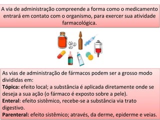 A via de administração compreende a forma como o medicamento
entrará em contato com o organismo, para exercer sua atividade
farmacológica.
As vias de administração de fármacos podem ser a grosso modo
divididas em:
Tópica: efeito local; a substância é aplicada diretamente onde se
deseja a sua ação (o fármaco é exposto sobre a pele).
Enteral: efeito sistêmico, recebe-se a substância via trato
digestivo.
Parenteral: efeito sistêmico; através, da derme, epiderme e veias.
 