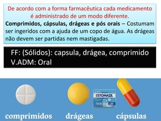 De acordo com a forma farmacêutica cada medicamento
é administrado de um modo diferente.
Comprimidos, cápsulas, drágeas e pós orais – Costumam
ser ingeridos com a ajuda de um copo de água. As drágeas
não devem ser partidas nem mastigadas.
FF: (Sólidos): capsula, drágea, comprimido
V.ADM: Oral
 