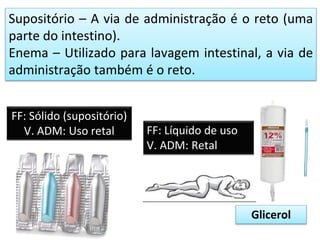 Supositório – A via de administração é o reto (uma
parte do intestino).
Enema – Utilizado para lavagem intestinal, a via de
administração também é o reto.
FF: Sólido (supositório)
V. ADM: Uso retal FF: Líquido de uso
V. ADM: Retal
Glicerol
 