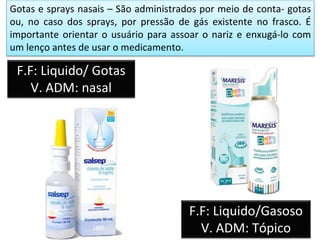 Gotas e sprays nasais – São administrados por meio de conta- gotas
ou, no caso dos sprays, por pressão de gás existente no frasco. É
importante orientar o usuário para assoar o nariz e enxugá-lo com
um lenço antes de usar o medicamento.
F.F: Liquido/ Gotas
V. ADM: nasal
F.F: Liquido/Gasoso
V. ADM: Tópico
 