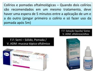 Colírios e pomadas oftalmológicas – Quando dois colírios
são recomendados em um mesmo tratamento, deve
haver uma espera de 5 minutos entre a aplicação de um e
a do outro (pingar primeiro o colírio e só fazer uso da
pomada após 5m)
F.F: Semi – Sólido, Pomada /
V. ADM: mucosa tópico oftálmico
F.F: Solução liquida/ Gotas
V. ADM: oftálmico/olhos
 