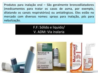 Produtos para inalação oral – São geralmente broncodilatadores
(medicamentos para tratar os casos de asma, por exemplo,
dilatando os canais respiratórios) ou antialérgicos. Eles estão no
mercado com diversos nomes: sprays para inalação, pós para
nebulização.
F.F: Sólido e liquido/
V. ADM: Via inalaria
 