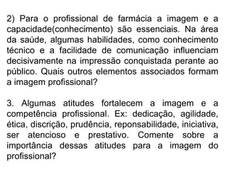 2) Para o profissional de farmácia a imagem e a
capacidade(conhecimento) são essenciais. Na área
da saúde, algumas habilidades, como conhecimento
técnico e a facilidade de comunicação influenciam
decisivamente na impressão conquistada perante ao
público. Quais outros elementos associados formam
a imagem profissional?
3. Algumas atitudes fortalecem a imagem e a
competência profissional. Ex: dedicação, agilidade,
ética, discrição, prudência, reponsabilidade, iniciativa,
ser atencioso e prestativo. Comente sobre a
importância dessas atitudes para a imagem do
profissional?
 
