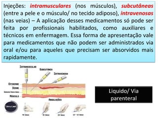 Injeções: intramusculares (nos músculos), subcutâneas
(entre a pele e o músculo/ no tecido adiposo), intravenosas
(nas veias) – A aplicação desses medicamentos só pode ser
feita por profissionais habilitados, como auxiliares e
técnicos em enfermagem. Essa forma de apresentação vale
para medicamentos que não podem ser administrados via
oral e/ou para aqueles que precisam ser absorvidos mais
rapidamente.
ssssssssssss
ssssssssssss
Liquido/ Via
parenteral
 