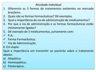 Atividade Individual
1. Diferencie as 3 formas de tratamentos existentes no mercado
brasileiro.
2. Quais são as formas farmacêuticas? Dê exemplos.
3. Qual a importância da via de administração de medicamentos?
4. Por que a via de administração e as formas farmacêuticas estão
intimamente ligadas?
5. Dê exemplo de 3 medicamentos, juntamente com:
 P.A;
 Forma Farmacêutica;
 Via de Administração.
6. Em dupla:
Qual a importância em transmitir ao paciente sobre o tratamento
abaixo:
a) Alopático;
b) Homeopático;
c) Fitoterápico.
 