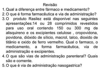 Revisão
1.Qual a diferença entre fármaco e medicamento?
2.O que é forma farmacêutica e via de administração?
3.O produto Rasilez está disponível nas seguintes
apresentações:14 ou 28 comprimidos revestidos
para uso oral contendo 150 ou 300 mg de
alisquireno e os excipientes celulose , cropovidona,
povidona, dióxido de sílicio, macrol, talco, dioxido de
titânio e oxido de ferro vermelho. Qual o farmaco, o
medicamento, a forma farmacêutica, via de
administração e excipientes.
4.O que são vias de administração parenteral? Quais
são e comente.
5.O que é via de administração nasogastrica?
 