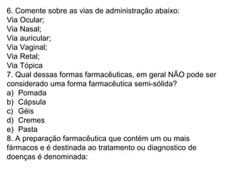 6. Comente sobre as vias de administração abaixo:
Via Ocular;
Via Nasal;
Via auricular;
Via Vaginal;
Via Retal;
Via Tópica
7. Qual dessas formas farmacêuticas, em geral NÃO pode ser
considerado uma forma farmacêutica semi-sólida?
a) Pomada
b) Cápsula
c) Géis
d) Cremes
e) Pasta
8. A preparação farmacêutica que contém um ou mais
fármacos e é destinada ao tratamento ou diagnostico de
doenças é denominada:
 